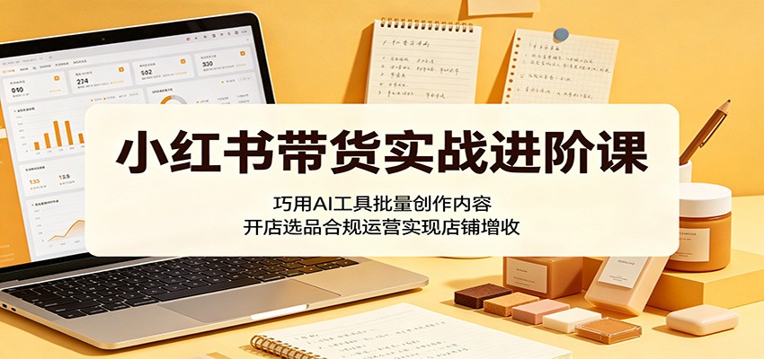 小红书带货实战进阶课：巧用AI工具批量创作内容，开店选品合规运营实现店铺增收-时光云网创